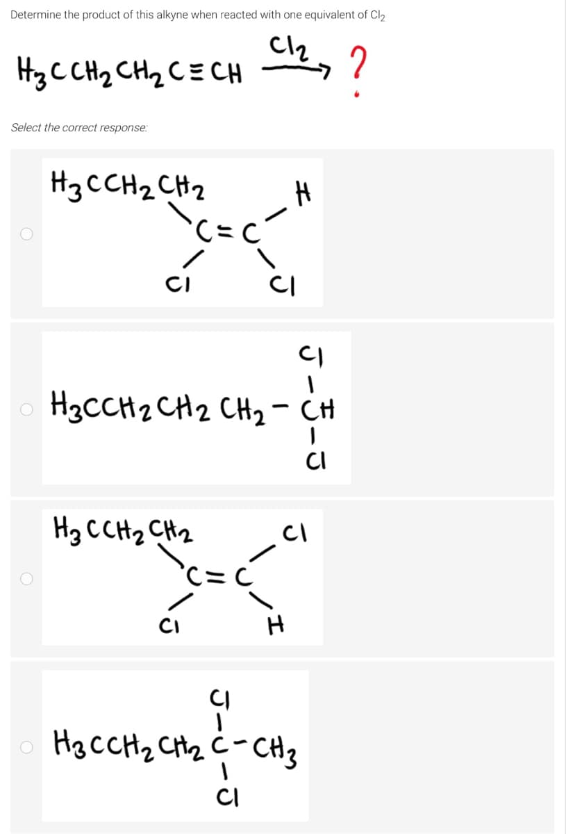 Determine the product of this alkyne when reacted with one equivalent of Cl2
Cl2
HzC CH2 CH2 CE CH
?
Select the correct response:
H3CCH2 CH2
CI
CI
H3CCH2 CH2 CH2- CH
CI
Hg CCH2 CH2
CI
Hg CCH2 Cttz ċ-CH3
CI
