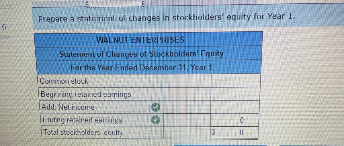 Prepare a statement of changes in stockholders' equity for Year 1.
WALNUT ENTERPRISES
Statement of Changes of Stockholders' Equity
For the Year Ended December 31, Year 1
Common stock
Beginning retained earnings
Add: Net income
Ending retained earnings
Total stockholders' equity
$
0