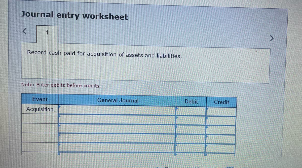 Journal entry worksheet
1
Record cash paid for acquisition of assets and liabilities.
Note: Enter debits before credits.
Event
Acquisition
General Journal
Debit
Credit