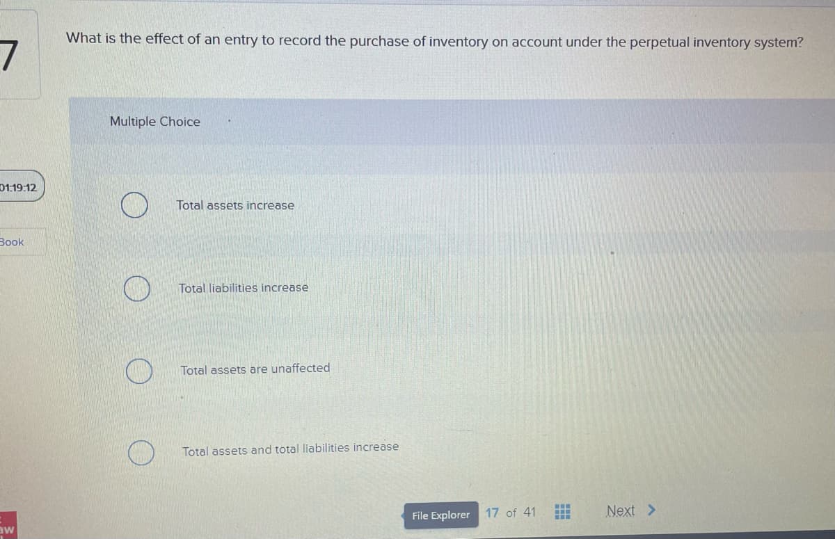 7
01:19:12
Book
aw
What is the effect of an entry to record the purchase of inventory on account under the perpetual inventory system?
Multiple Choice
Total assets increase
Total liabilities increase
Total assets are unaffected
Total assets and total liabilities increase
File Explorer
17 of 41
t
Next >