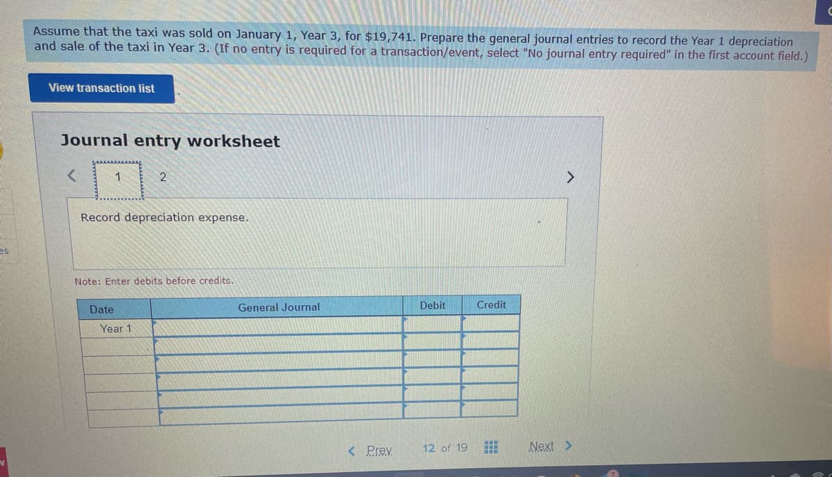 es
Assume that the taxi was sold on January 1, Year 3, for $19,741. Prepare the general journal entries to record the Year 1 depreciation
and sale of the taxi in Year 3. (If no entry is required for a transaction/event, select "No journal entry required" in the first account field.)
View transaction list
Journal entry worksheet
1
Record depreciation expense.
Date
2
Note: Enter debits before credits.
Year 1
General Journal
< Prev.
Debit
12 of 19
Credit
#
Next >