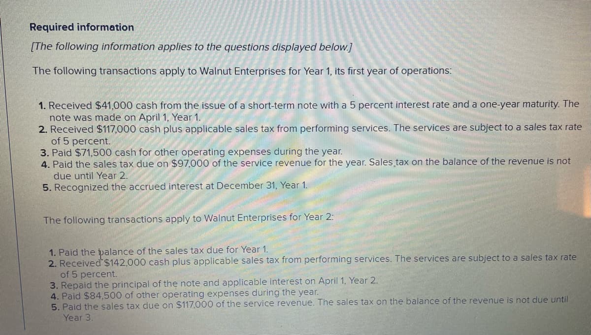 Required information
[The following information applies to the questions displayed below.]
The following transactions apply to Walnut Enterprises for Year 1, its first year of operations:
1. Received $41,000 cash from the issue of a short-term note with a 5 percent interest rate and a one-year maturity. The
note was made on April 1, Year 1.
2. Received $117,000 cash plus applicable sales tax from performing services. The services are subject to a sales tax rate
of 5 percent.
3. Paid $71,500 cash for other operating expenses during the year.
4. Paid the sales tax due on $97,000 of the service revenue for the year. Sales tax on the balance of the revenue is not
due until Year 2.
5. Recognized the accrued interest at December 31, Year 1.
The following transactions apply to Walnut Enterprises for Year 2:
1. Paid the balance of the sales tax due for Year 1.
2. Received $142,000 cash plus applicable sales tax from performing services. The services are subject to a sales tax rate
of 5 percent.
3. Repaid the principal of the note and applicable interest on April 1, Year 2.
4. Paid $84,500 of other operating expenses during the year.
5. Paid the sales tax due on $117,000 of the service revenue. The sales tax on the balance of the revenue is not due until
Year 3.