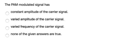 The PAM modulated signal has
constant amplitude of the carrier signal.
varied amplitude of the carrier signal.
varied frequency of the carrier signal.
none of the given answers are true.
O O O O

