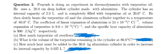 Question 2. Prayush is doing an experiment in thermodynamics with turpentine oil.
He uses a 20.0 cm deep hollow cylinder made with aluminium. The cylinder has an
internal capacity of 2.0 L and is completely filled with turpentine oil at 20.0° C. He
then slowly heats the turpentine oil and the aluminum cylinder together to a temperature
of 80.0° C. The coefficient of linear expansion of aluminium is 24 x 10-6(° C)-', volume
expansion of turpentine is 9.0 x 10-4(°C)-!, and the specific heat capacity of aluminium
is 900 J/kg°C respectively.
(a) How much turpentine oil overflowsE
(b) What is the volume of the turpentine remaining in the cylinder at 80.0°C?
(c) How much heat must be added to the 30.0 kg aluminium cylinder in order to increase
its internal capacity by 0.025 L ?
