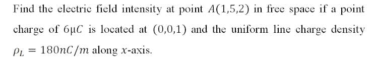 Find the electric field intensity at point A(1,5,2) in free space if a point
charge of 6µC is located at (0,0,1) and the uniform line charge density
PL = 180nC/m along x-axis.
