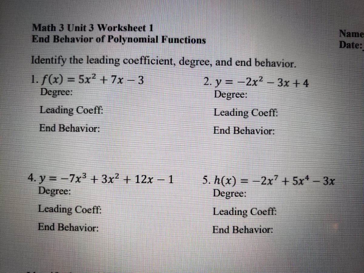 Math 3 Unit 3 Worksheet
End Behavior of Polynomial Functions
Name
Date:
Identify the leading coefficient, degree, and end behavior.
1. f(x) = 5x² + 7x - 3
Degree:
2. y = -2x2- 3x + 4
Degree:
Leading Coeff:
Leading Coeff.
End Behavior:
End Behavior:
4. y = -7x3 + 3x² + 12x – 1
Degree:
5. h(x) = -2x² + 5x* - 3x
Degree:
Leading Coeff:
Leading Coeff:
End Behavior:
End Behavior:
