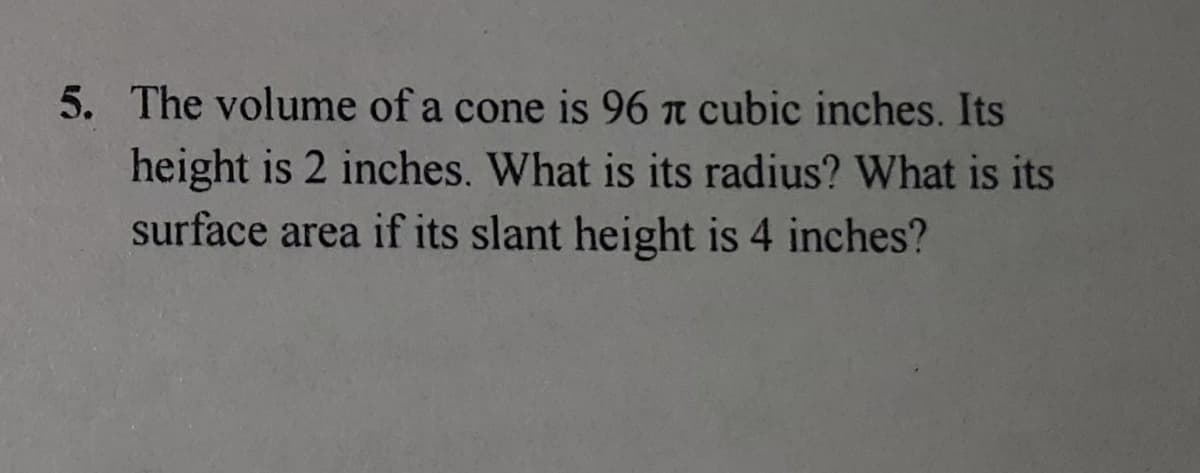 5. The volume of a cone is 96 n cubic inches. Its
height is 2 inches. What is its radius? What is its
surface area if its slant height is 4 inches?
