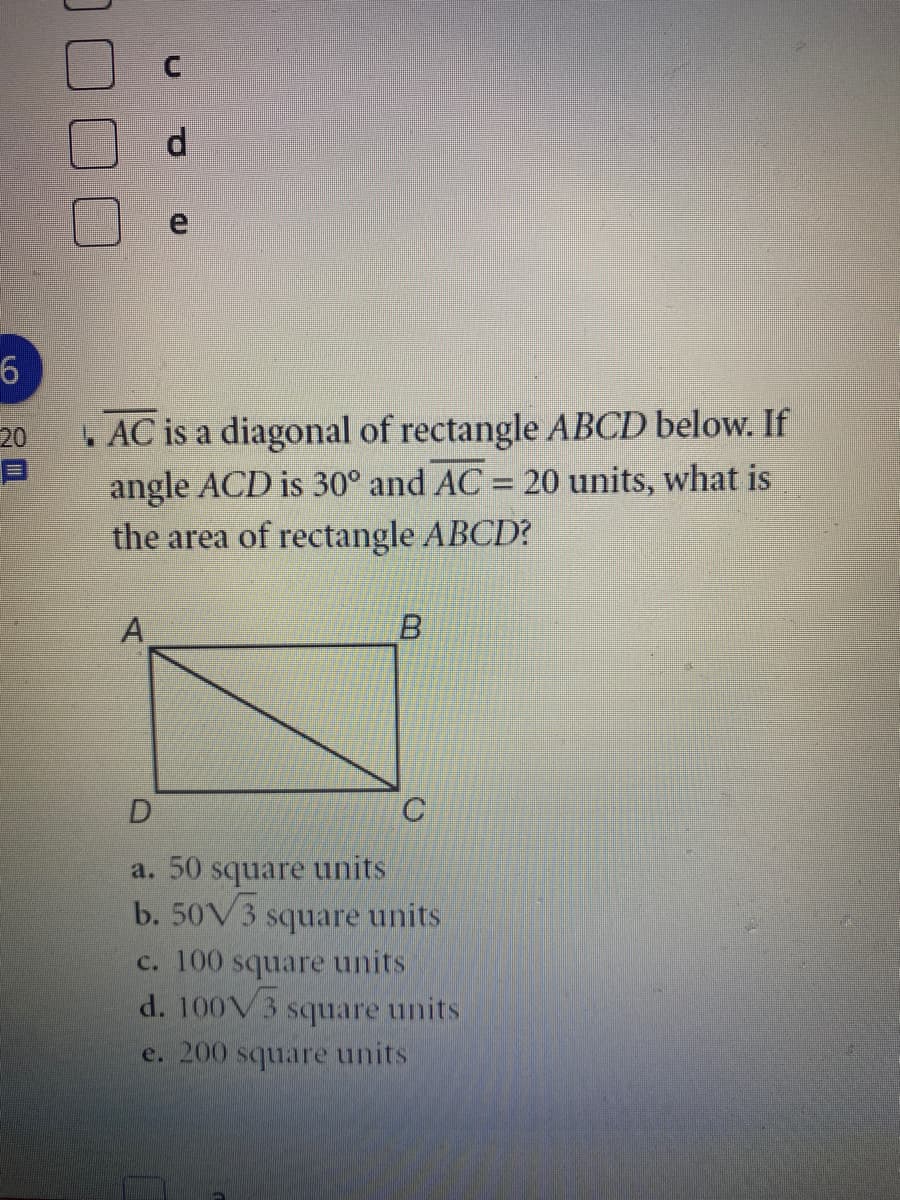 d.
.AC is a diagonal of rectangle ABCD below. If
angle ACD is 30° and AC = 20 units, what is
the area of rectangle ABCD?
20
%3D
A
B.
a. 50 square units
b. 50V3
square units
c. 100 square units
d. 100V3
square units
e. 200 square units
