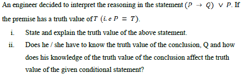 An engineer decided to interpret the reasoning in the statement (P
Q) V P. If
the premise has a truth value ofT (i. e P = T).
i. State and explain the truth value of the above statement.
ii. Does he / she have to know the truth value of the conclusion, Q and how
does his knowledge of the truth value of the conclusion affect the truth
value of the given conditional statement?
