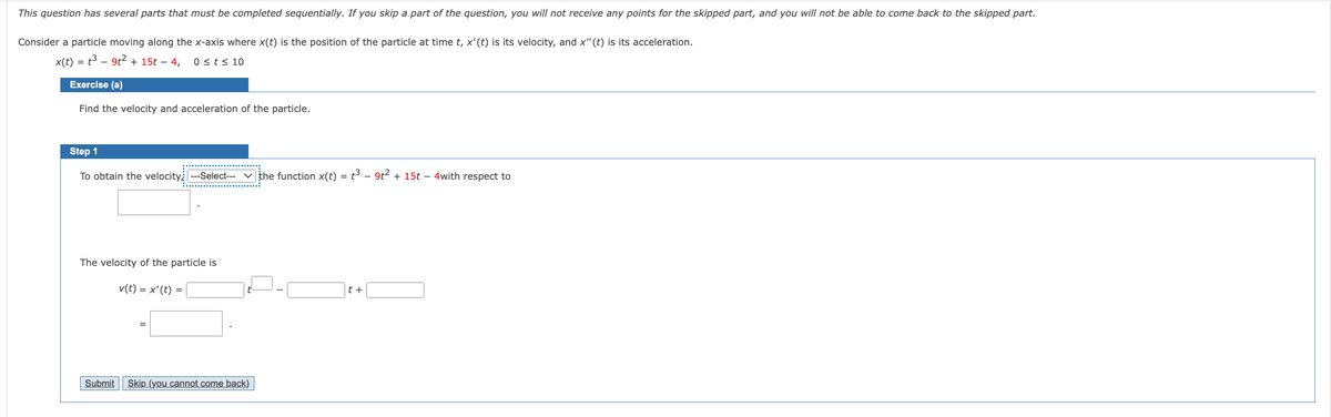 This question has several parts that must be completed sequentially. If you skip a part of the question, you will not receive any points for the skipped part, and you will not be able to come back to the skipped part.
Consider a particle moving along the x-axis where x(t) is the position of the particle at time t, x'(t) is its velocity, and x" (t) is its acceleration.
x(t) = t3 - 9t? + 15t – 4,
0 sts 10
Exercise (a)
Find the velocity and acceleration of the particle.
Step 1
To obtain the velocity --Select--- v the function x(t) = t³ – 9t2 + 15t – 4with respect to
The velocity of the particle is
v(t)
= x'(t) =
t +
%3D
Submit
Skip (you cannot come back)
