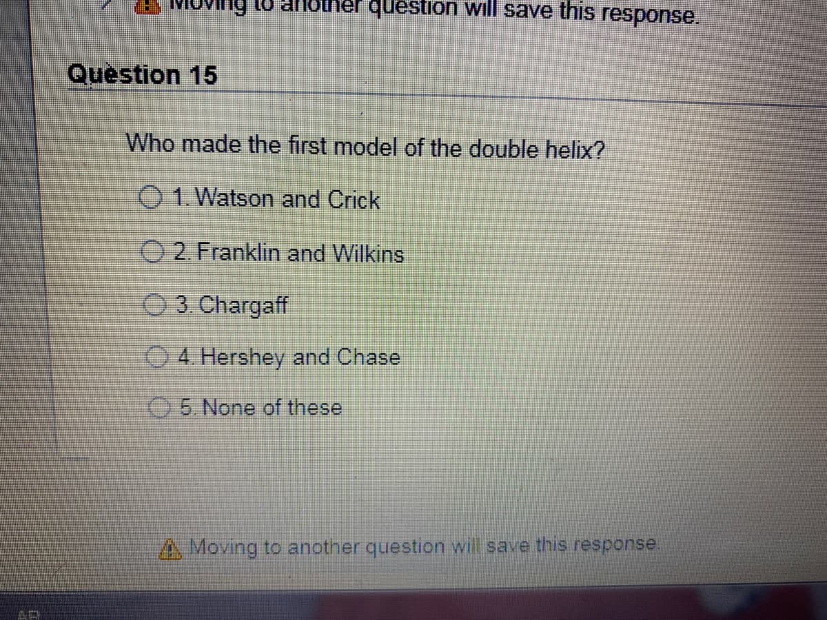 Oving to anotner question will save this response.
Question 15
Who made the first model of the double helix?
O 1. Watson and Crick
O 2. Franklin and Wilkins
O3 Chargaff
4. Hershey and Chase
05 None of these
Moving to another question will save this response.
AR
