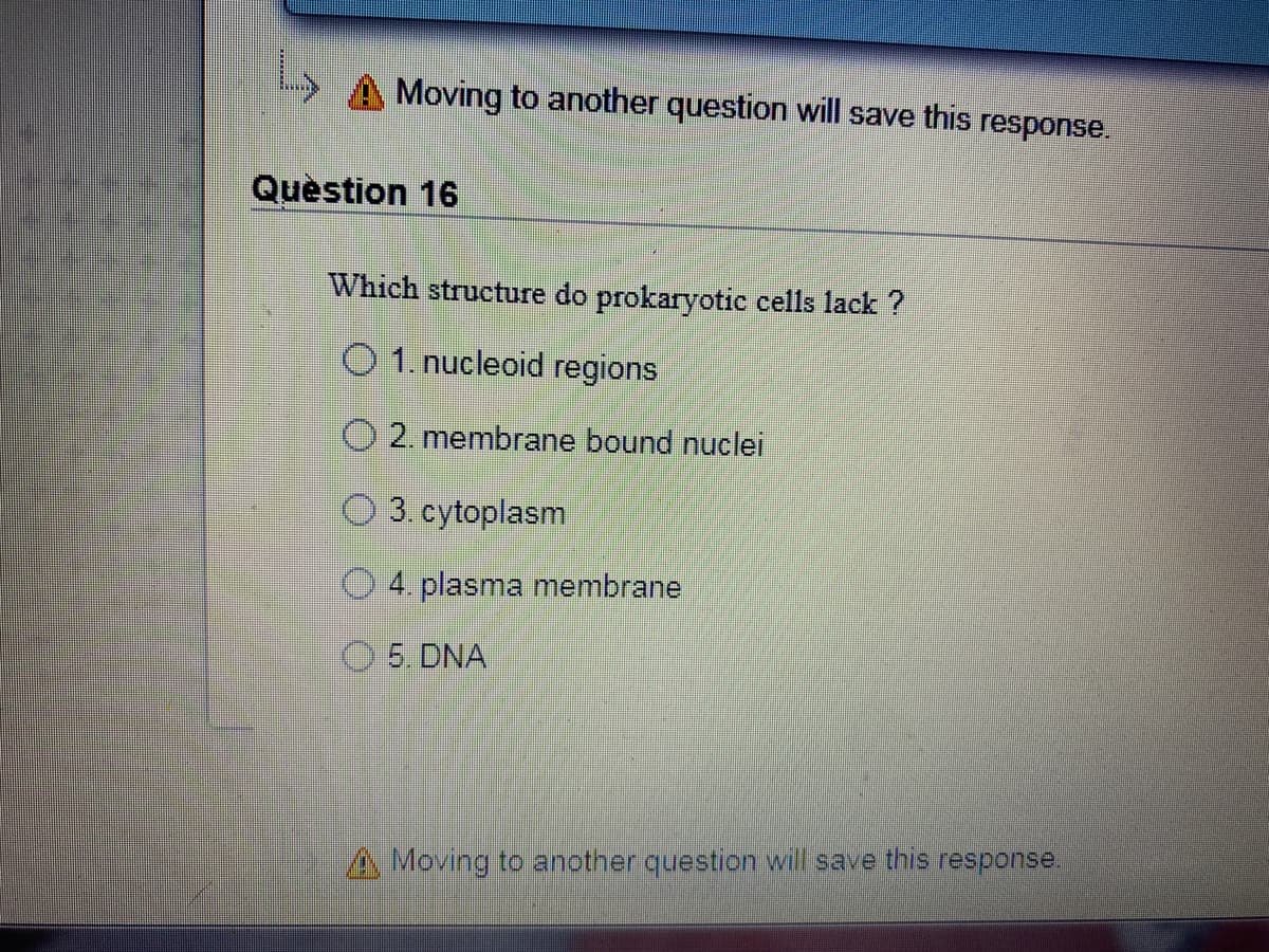 Moving to another question will save this response.
Question 16
Which structure do prokaryotic cells lack ?
O 1. nucleoid regions
O 2. membrane bound nuclei
3. cytoplasm
4. plasma membrane
5. DNA
A Moving to another question will save this response.
