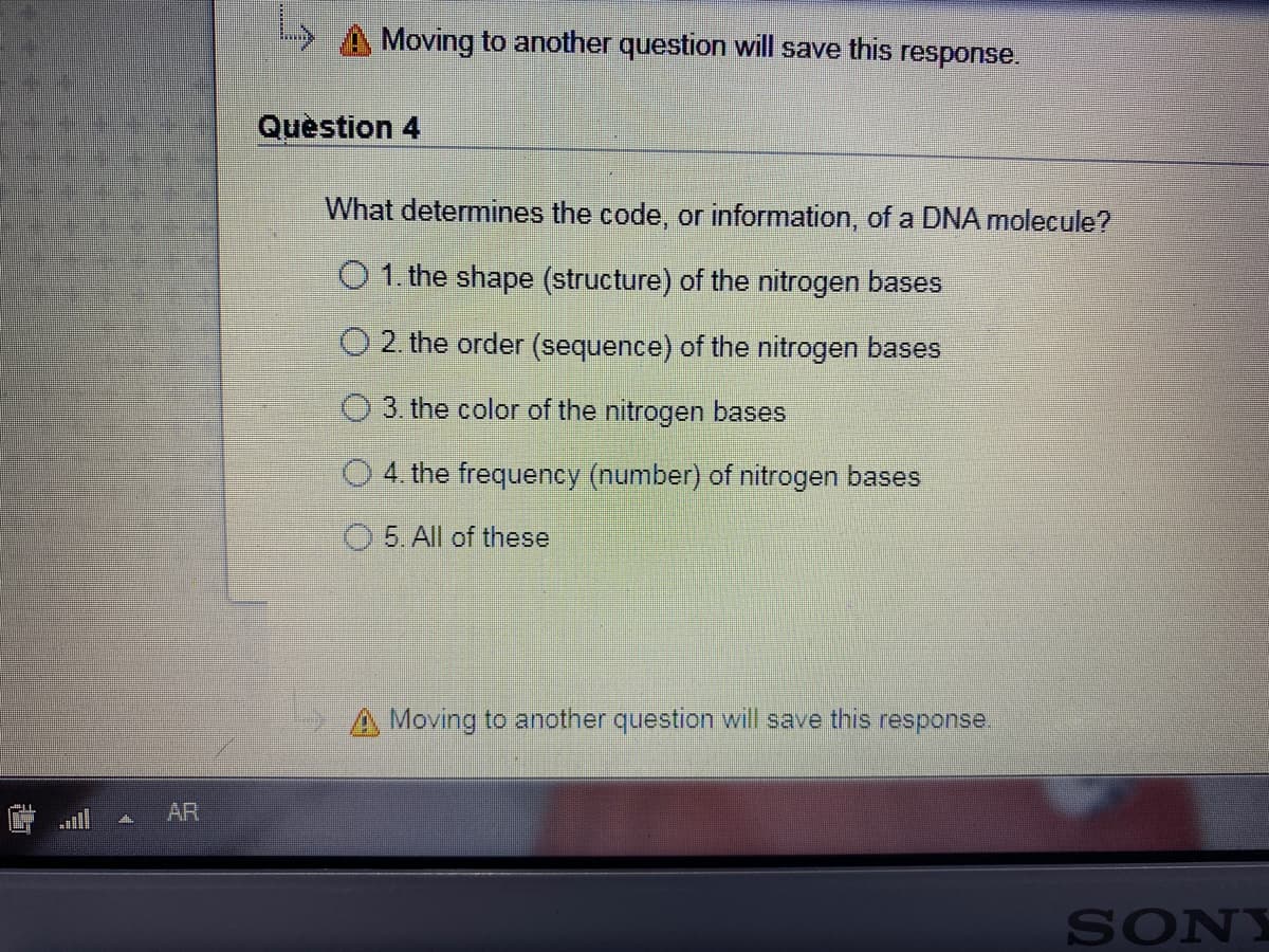 Moving to another question will save this response.
Quèstion 4
What determines the code, or information, of a DNA molecule?
O 1. the shape (structure) of the nitrogen bases
O 2. the order (sequence) of the nitrogen bases
3. the color of the nitrogen bases
O 4. the frequency (number) of nitrogen bases
5. All of these
A Moving to another question will save this response.
AR
SONY
山
