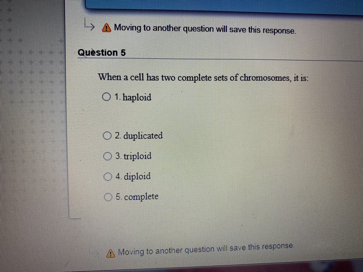 Moving to another question will save this
response.
Question 5
When a cell has two complete sets of chromosomes, it is
O 1. haploid
2. duplicated
O 3. triploid
O 4. diploid
5. complete
A Moving to another question will save this response.
