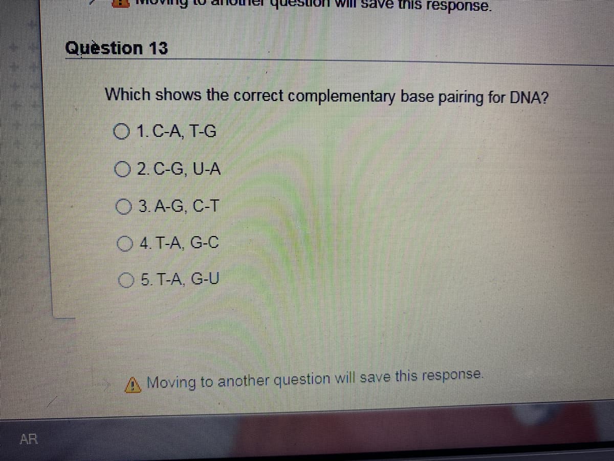 ansenh.
Will save this response.
Quèstion 13
Which shows the correct complementary base pairing for DNA?
O 1.C-A, T-G
O 2.C-G, U-A
O 3. A-G, C-T
O 4. T-A, G-C
O 5. T-A, G-U
A Moving to another question will save this response.
AR
