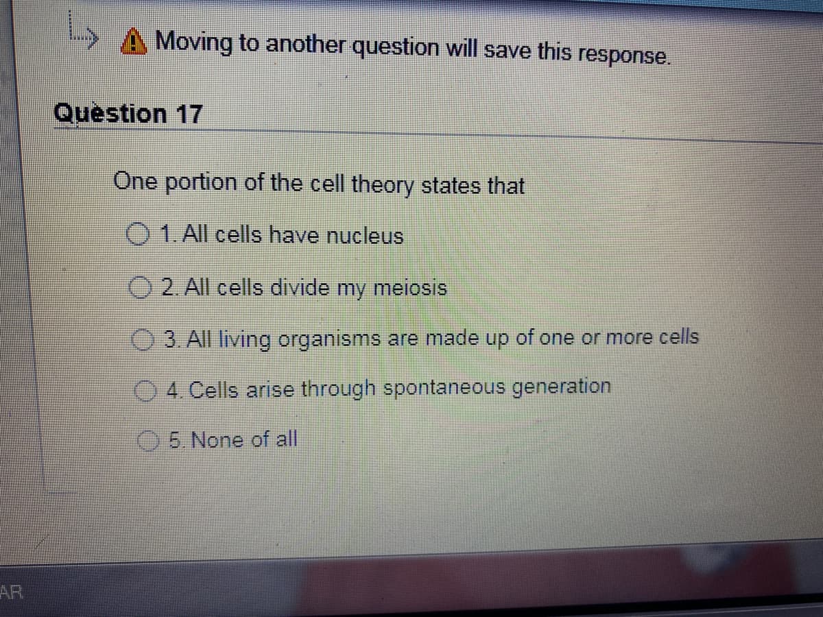 Moving to another question will save this response.
Question 17
One portion of the cell theory states that
O 1. All cells have nucleus
2. All cells divide my meiosis
3.All living organisms are made up of one or more cells
O 4. Cells arise through spontaneous generation
O5. None of all
AR
