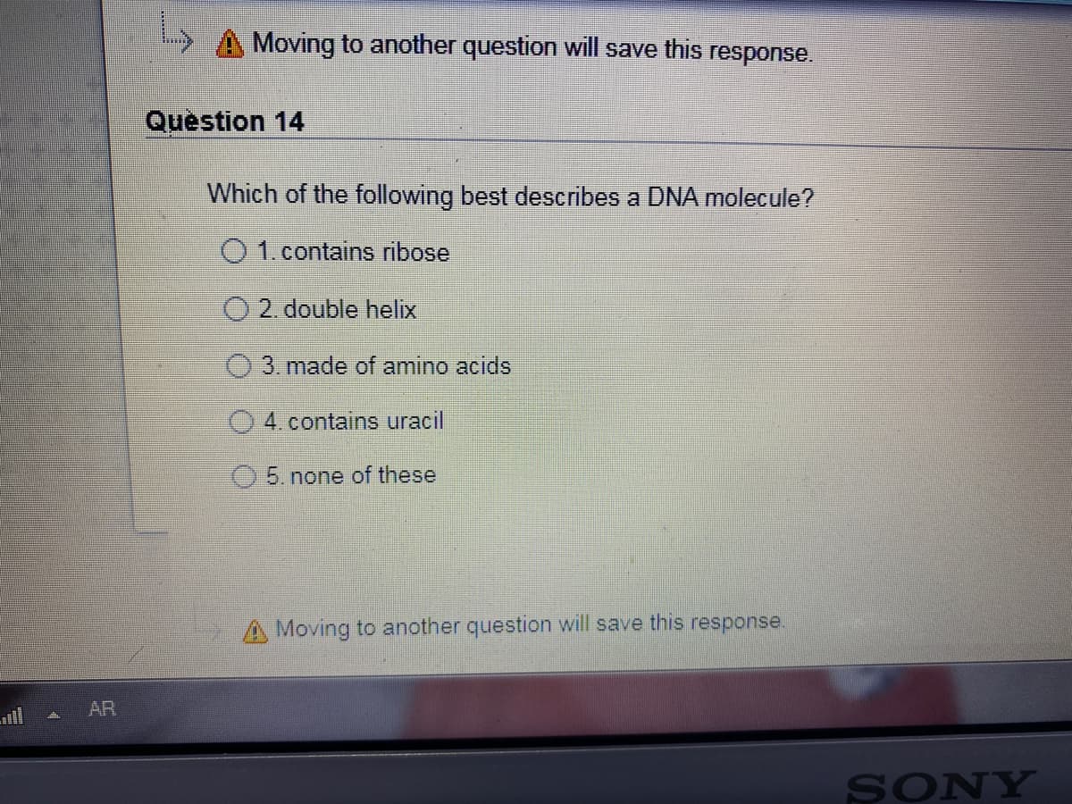 Moving to another question will save this response.
Question 14
Which of the following best describes a DNA molecule?
O1.contains ribose
O 2. double helix
3. made of amino acids
O 4. contains uracil
5. none of these
A Moving to another question will save this response.
יו1 ה-
AR
SONY
