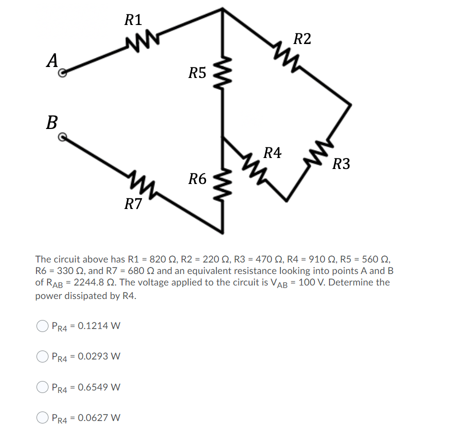 R1
R2
A
R5
В
R4
R3
R6
R7
The circuit above has R1 = 820 Q, R2 = 220 Q, R3 = 470 Q, R4 = 910 Q, R5 = 560 Q,
R6 = 330 Q, and R7 = 680 Q and an equivalent resistance looking into points A and B
of RAB = 2244.8 Q. The voltage applied to the circuit is VAB = 100 V. Determine the
power dissipated by R4.
PR4 = 0.1214 W
PR4 = 0.0293 W
PR4 = 0.6549 W
PR4 = 0.0627 W
