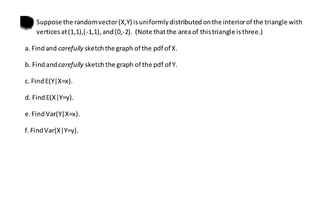 Suppose the random vector (X,Y) is uniformly distributed on the interior of the triangle with
vertices at (1,1),(-1,1), and (0,-2). (Note that the area of this triangle is three.)
a. Find and carefully sketch the graph of the pdf of X.
b. Find and carefully sketch the graph of the pdf of Y.
c. Find E(Y|X=x).
d. Find E(X|Y=y).
e. Find Var(Y|X=x).
f. Find Var(X|Y=Dy).
