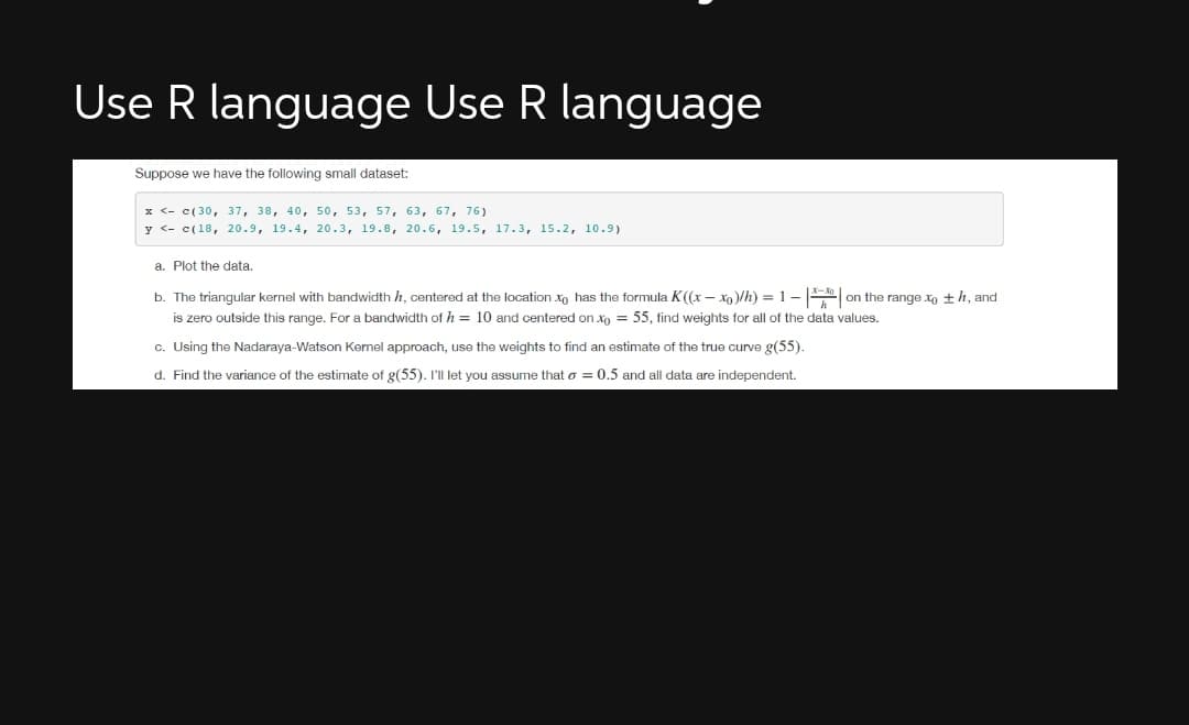 Use R language Use R language
Suppose we have the following small dataset:
x <- c(30, 37, 38, 40, 50, 53, 57, 63, 67, 76)
y <- c(18, 20.9, 19.4, 20.3, 19.8, 20.6, 19.5, 17.3, 15.2, 10.9)
a. Plot the data.
b. The triangular kernel with bandwidth h, centered at the location xo has the formula K((x – xo)/h) = 1- | on the range xo +h, and
is zero outside this range. For a bandwidth of h = 10 and centered on xo = 55, find weights for all of the data values.
c. Using the Nadaraya-Watson Kernel approach, use the weights to find an estimate of the true curve g(55).
d. Find the variance of the estimate of g(55). I'll let you assume that o = 0.5 and all data are independent.
