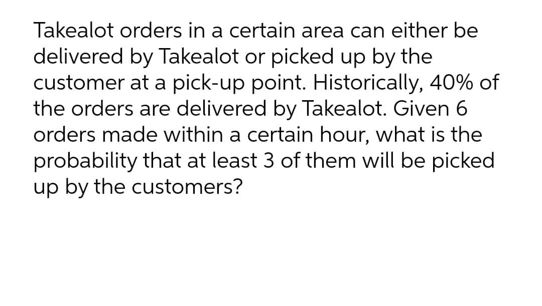Takealot orders in a certain area can either be
delivered by Takealot or picked up by the
customer at a pick-up point. Historically, 40% of
the orders are delivered by Takealot. Given 6
orders made within a certain hour, what is the
probability that at least 3 of them will be picked
up by the customers?
