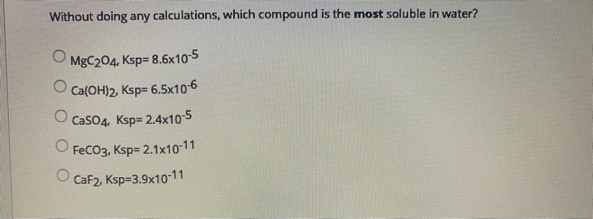 Without doing any calculations, which compound is the most soluble in water?
MgC204, Ksp= 8.6x10-5
Ca(OH)2, Ksp= 6.5x106
CaSO4, Ksp= 2.4x10-5
FeCO3, Ksp= 2.1x10-11
O CaF2, Ksp=3.9x10-11
O O O
