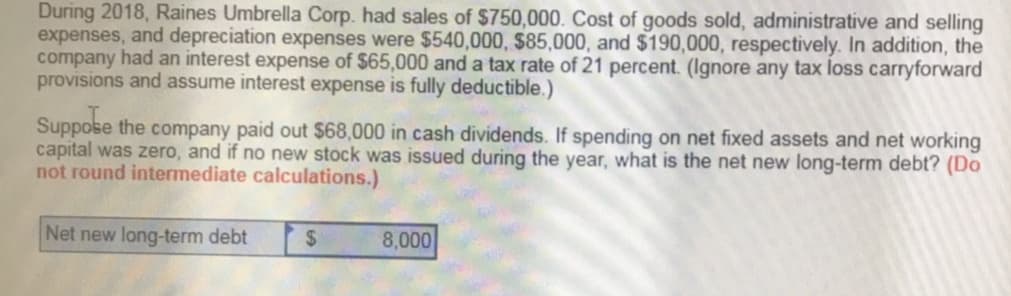 During
2018,
Raines
Umbrella
Corp.
had
sales of $750,000. Cost of goods sold, administrative and selling
expenses, and depreciation expenses were $540,000, $85,000, and $190,000, respectively. In addition, the
company had an interest expense of $65,000 and a tax rate of 21 percent. (ignore any tax loss carryforward
provisions and assume interest expense is fully deductible.)
Suppose the company paid out $68,000 in cash dividends. If spending on net fixed assets and n
capital was zero, and if no new stock was issued during the year, what is the net new long-term debt? (Do
not round intermediate calculations.)
Net new long-term debt
8,000
