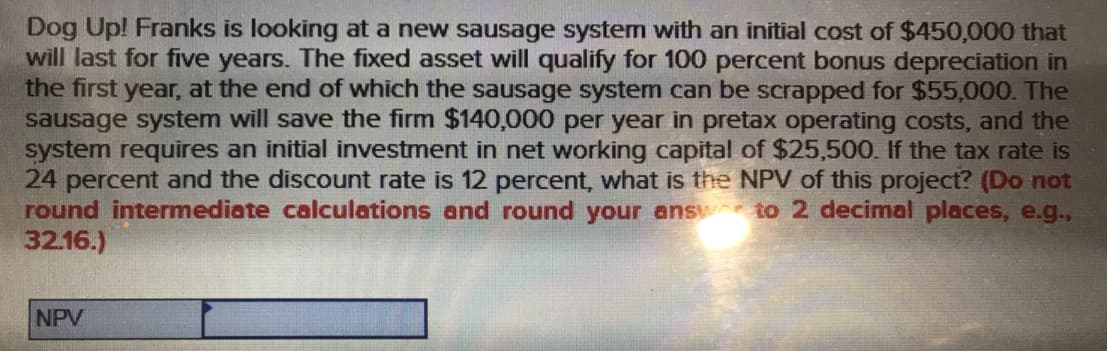 Dog Up! Franks is looking at a new sausage system with an initial cost of $450,000 that
will last for five years. The fixed asset will qualify for 100 percent bonus depreciation in
the first year, at the end of which the sausage system can be scrapped for $55,000. The
sausage system will save the firm $140,000 per year in pretax operating costs, and the
system requires an initial investment in net working capital of $25,500. If the tax rate is
24 percent and the discount rate is 12 percent, what is the NPV of this project? (Do not
round intermediate calculations and round your ans to 2 decimal places, e.g.,
32.16.)
NPV
