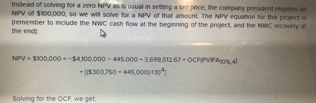 Instead
of solving for a zero NPV as is usual in setting a bid price, the company president requires arn
NPV of $100,000, so we will solve for a NPV of that amount. The NPV equation for this project rs
(remember to include the NWC cash flow at the beginning of the project, and the NWC recovery at
the end)
NPV
$100,000--$4,100,000-445,000 + 3,699,512.67-OCF(PVIFA10%,4)
+[(S303750+ 445,000)/1014
Solving for the OCF, we get:
