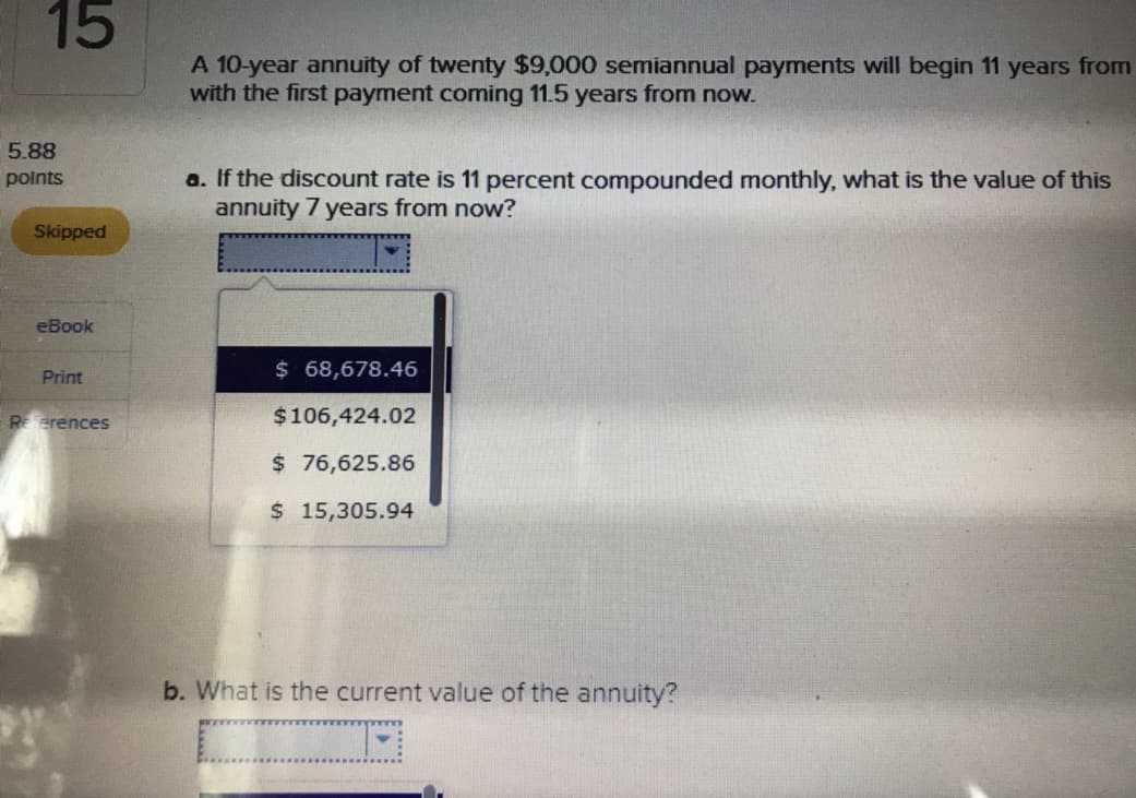 15
A 10-year annuity of twenty $9,000 semiannual payments will begin 11 years from
with the first payment coming 11.5 years from now.
5.88
points
a. If the discount rate is 11 percent compounded monthly, what is the value of this
annuity 7 years from now?
Skipped
eBook
Print
erences
68,678.46
$106,424.02
$ 76,625.86
S15,305.94
b. What is the current value of the annuity?
