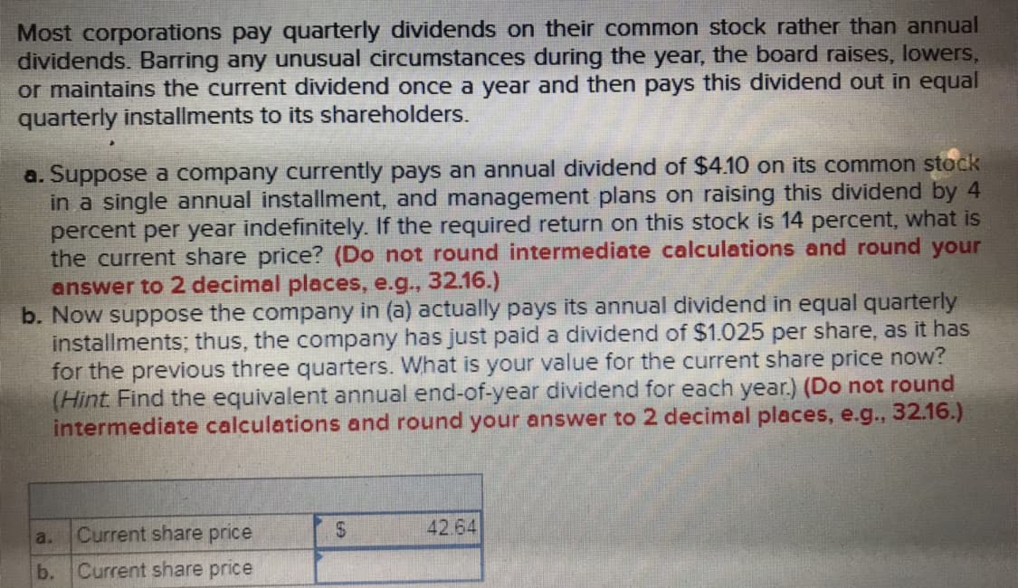 Most corporations pay quarterly dividends on their common stock rather than annual
dividends. Barring any unusual circumstances during the year, the board raises, lowers,
or maintains the current dividend once a year and then pays this dividend out in equal
quarterly installments to its shareholders.
a. Suppose a company currently pays an annual dividend of $410 on its common stock
in a single annual installment, and management plans on raising this dividend by 4
percent per year indefinitely. If the required return on this stock is 14 percent, what is
the current share price? (Do not round intermediate calculations and round your
answer to 2 decimal places, e.g., 32.16.)
b. Now suppose the company in (a) actually pays its annual dividend in equal quarterly
installments; thus, the company has just paid a dividend of $1.025 per share, as it has
for the previous three quarters. What is your value for the current share price now?
(Hint Find the equivalent annual end-of-year dividend for each year.) (Do not round
intermediate calculations and round your answer to 2 decimal places, e.g., 32.16.)
a. Current share price
b. Current share price
42.64
