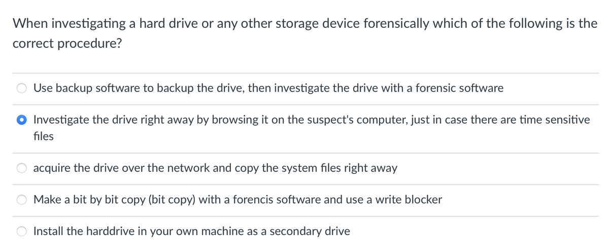 When investigating a hard drive or any other storage device forensically which of the following is the
correct procedure?
Use backup software to backup the drive, then investigate the drive with a forensic software
Investigate the drive right away by browsing it on the suspect's computer, just in case there are time sensitive
files
acquire the drive over the network and copy the system files right away
Make a bit by bit copy (bit copy) with a forencis software and use a write blocker
Install the harddrive in your own machine as a secondary drive