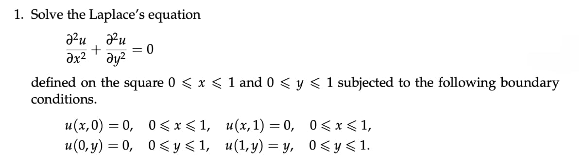 1. Solve the Laplace's equation
д2и
Ә2и
+
0
Əx² дуг
defined on the square 0 ≤ x ≤ 1 and 0 ≤ y ≤ 1 subjected to the following boundary
conditions.
u(x,0) = 0, 0<x<1, u(x,1)=0, 0≤x≤ 1,
u(0,y) = 0,
0≤y≤1, u(1,y)=y, 0≤y≤1.