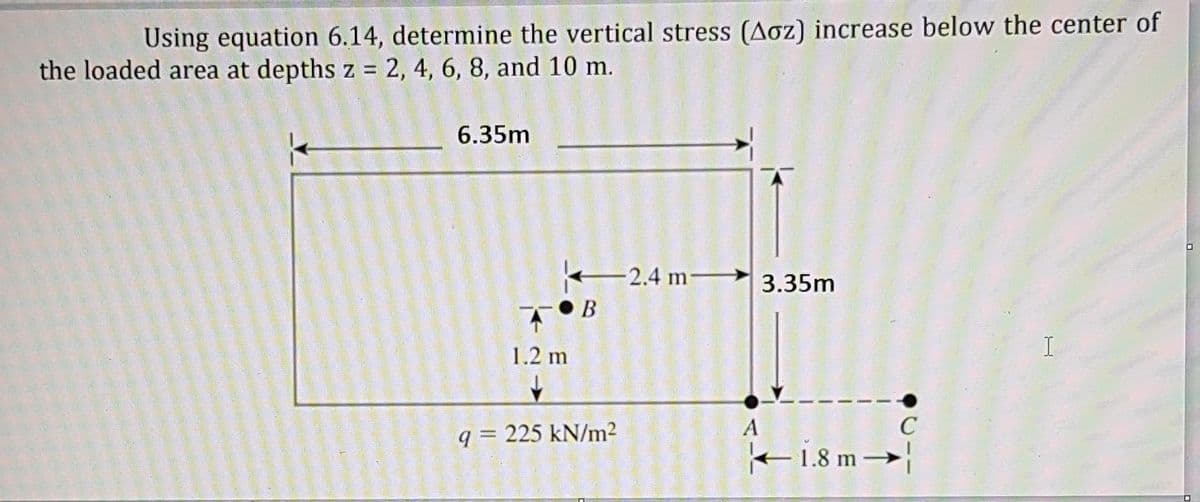 Using equation 6.14, determine the vertical stress (Aoz) increase below the center of
the loaded area at depths z = 2, 4, 6, 8, and 10 m.
6.35m
O
-2.4 m 3.35m
I
A
B
1.2 m
q=225 kN/m²
18m→
C
B