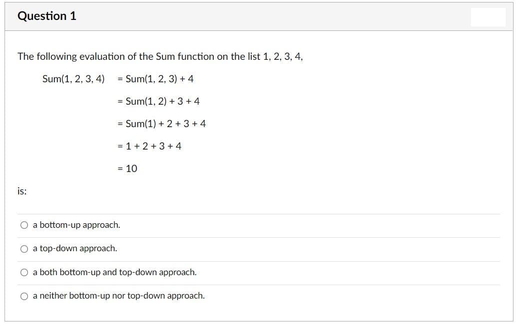 Question 1
The following evaluation of the Sum function on the list 1, 2, 3, 4,
Sum(1, 2, 3, 4)
= Sum(1, 2, 3) + 4
= Sum(1, 2) + 3+ 4
= Sum(1) + 2+ 3+ 4
= 1+ 2+ 3+ 4
= 10
is:
O a bottom-up approach.
a top-down approach.
a both bottom-up and top-down approach.
O a neither bottom-up nor top-down approach.