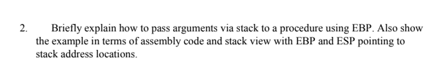 2.
Briefly explain how to pass arguments via stack to a procedure using EBP. Also show
the example in terms of assembly code and stack view with EBP and ESP pointing to
stack address locations.