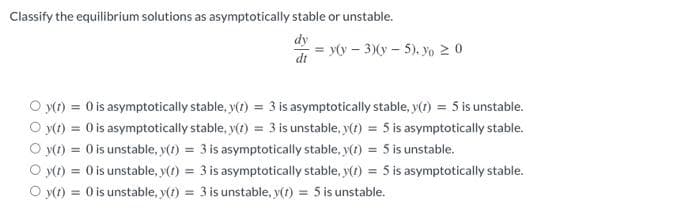 Classify the equilibrium solutions as asymptotically stable or unstable.
dy
dt
= y(y - 3)(y-5). % ≥ 0
O y(t) = 0 is asymptotically stable, y(t) = 3 is asymptotically stable, y(t) = 5 is unstable.
O y(t) = 0) is asymptotically stable, y(t) = 3 is unstable, y(t) = 5 is asymptotically stable.
Oy(t) = 0 is unstable, y(t) = 3 is asymptotically stable, y(t) = 5 is unstable.
Oy(t) = 0 is unstable, y(t) = 3 is asymptotically stable, y(t) = 5 is asymptotically stable.
O y(t) = 0 is unstable, y(t) = 3 is unstable, y(t) = 5 is unstable.
