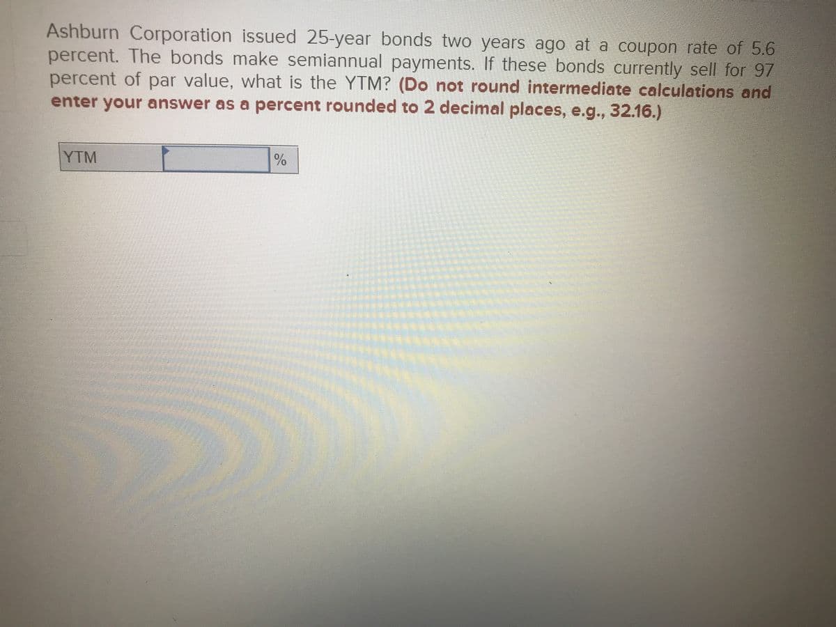 Ashburn Corporation issued 25-year bonds two years ago at a coupon rate of 5.6
percent. The bonds make semiannual payments. If these bonds currently sell for 97
percent of par value, what is the YTM? (Do not round intermediate calculations and
enter your answer as a percent rounded to 2 decimal places, e.g., 32.16.)
YTM
