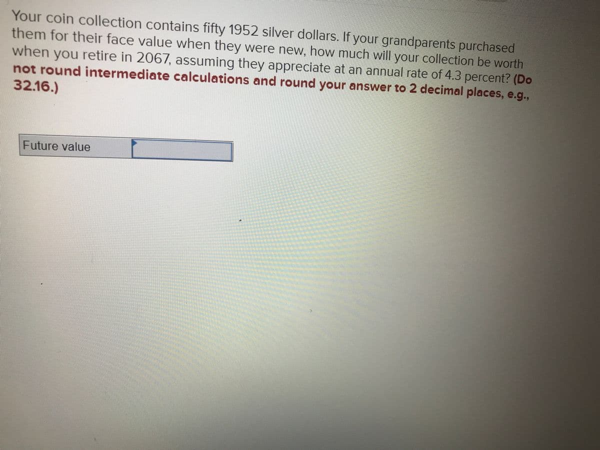 Your coin collection contains fifty 1952 silver dollars. If your grandparents purchased
them for their face value when they were new, how much will your collection be worth
when you retire in 2067, assuming they appreciate at an annual rate of 4.3 percent? (Do
not round intermediate calculations and round your answer to 2 decimal places, e.g.,
32.16.)
Future value
