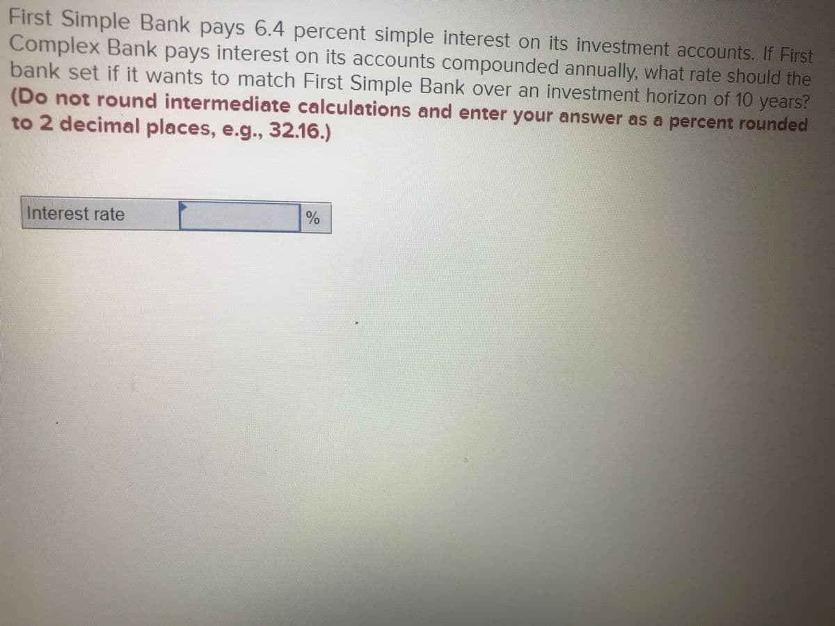 First Simple Bank pays 6.4 percent simple interest on its investment accounts. If First
Complex Bank pays interest on its accounts compounded annually, what rate should the
bank set if it wants to match First Simple Bank over an investment horizon of 10 years?
(Do not round intermediate calculations and enter your answer as a percent rounded
to 2 decimal places, e.g., 32.16.)
Interest rate
