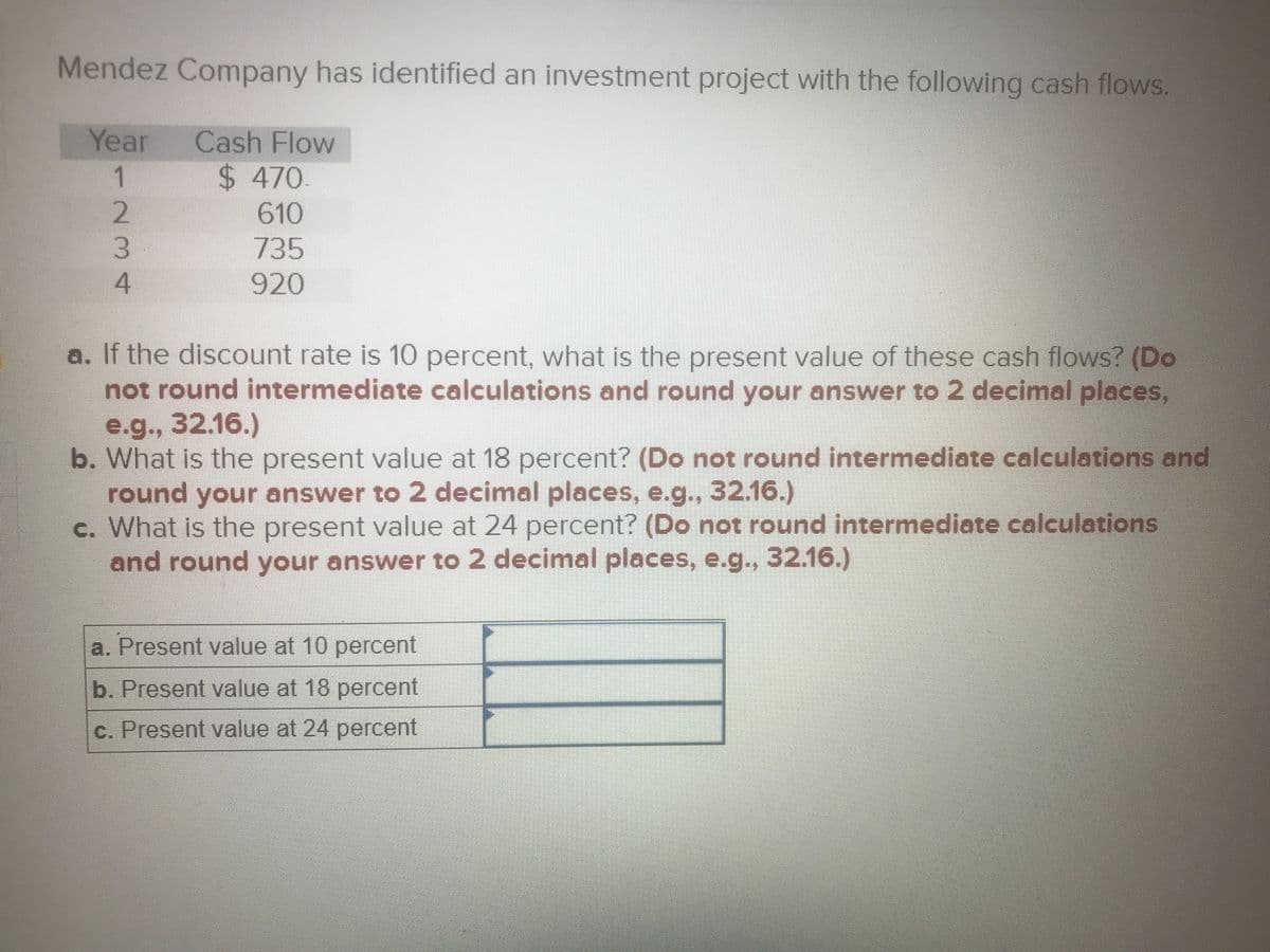 Mendez Company has identified an investment project with the following cash flows.
Year
1.
Cash Flow
$ 470
610
735
920
a. If the discount rate is 10 percent, what is the present value of these cash flows? (Do
not round intermediate calculations and round your answer to 2 decimal places,
e.g., 32.16.)
b. What is the present value at 18 percent? (Do not round intermediate calculations and
round your answer to 2 decimal places, e.g., 32.16.)
c. What is the present value at 24 percent? (Do not round intermediate calculations
and round your answer to 2 decimal places, e.g.., 32.16.)
a. Present value at 10 percent
b. Present value at 18 percent
c. Present value at 24 percent
234
