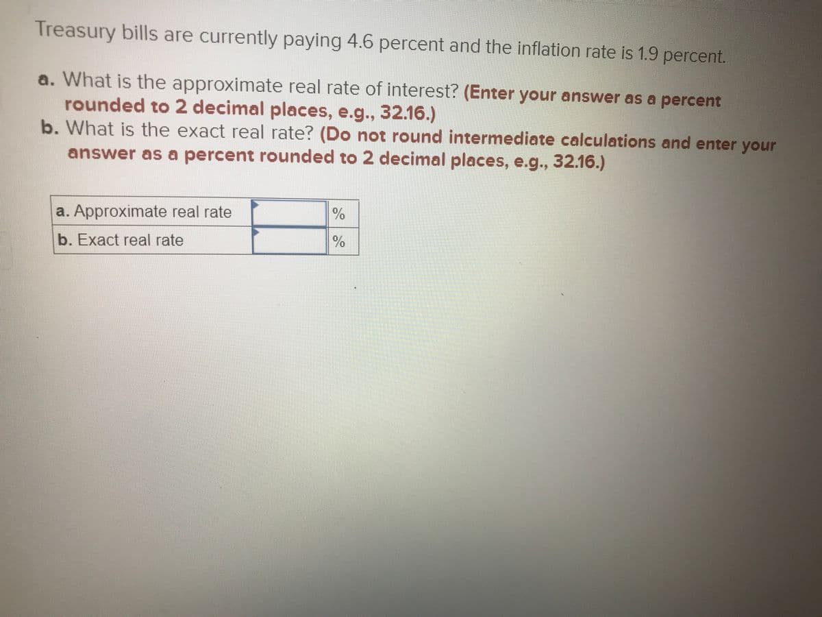 Treasury bills are currently paying 4.6 percent and the inflation rate is 1.9 percent.
a. What is the approximate real rate of interest? (Enter your answer as a percent
rounded to 2 decimal places, e.g., 32.16.)
b. What is the exact real rate? (Do not round intermediate calculations and enter your
answer as a percent rounded to 2 decimal places, e.g., 32.16.)
a. Approximate real rate
b. Exact real rate
