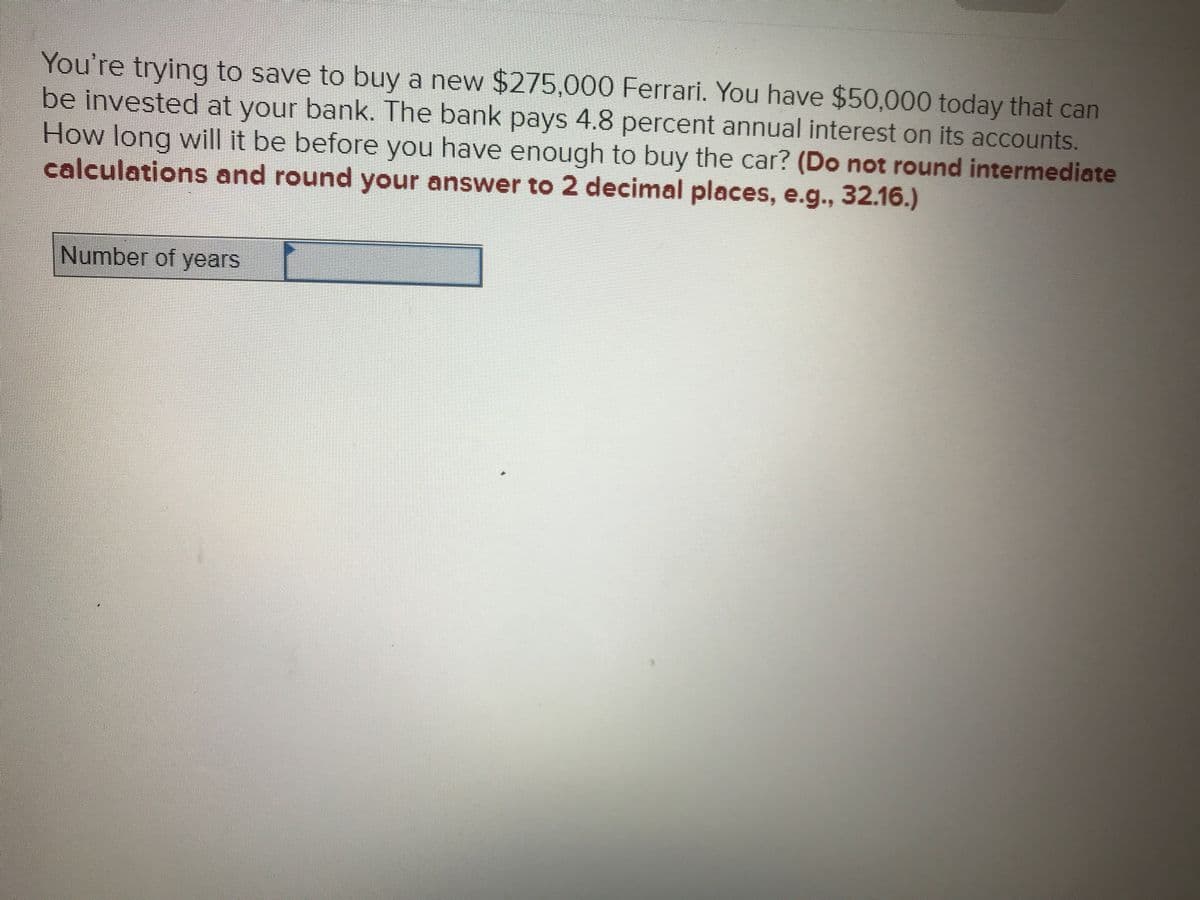 You're trying to save to buy a new $275,000 Ferrari. You have $50,000 today that can
be invested at your bank. The bank pays 4.8 percent annual interest on its accounts.
How long will it be before you have enough to buy the car? (Do not round intermediate
calculations and round your answer to 2 decimal places, e.g., 32.16.)
Number of years
