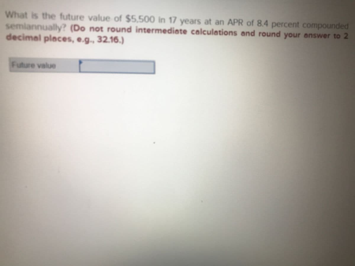 What is the future value of $5,500 in 17 years at an APR of 8.4 percent compounded
semiannualy? (Do not round intermediate calculations and round your answer to 2
decimal places, e.g., 32.16.)
Future value
