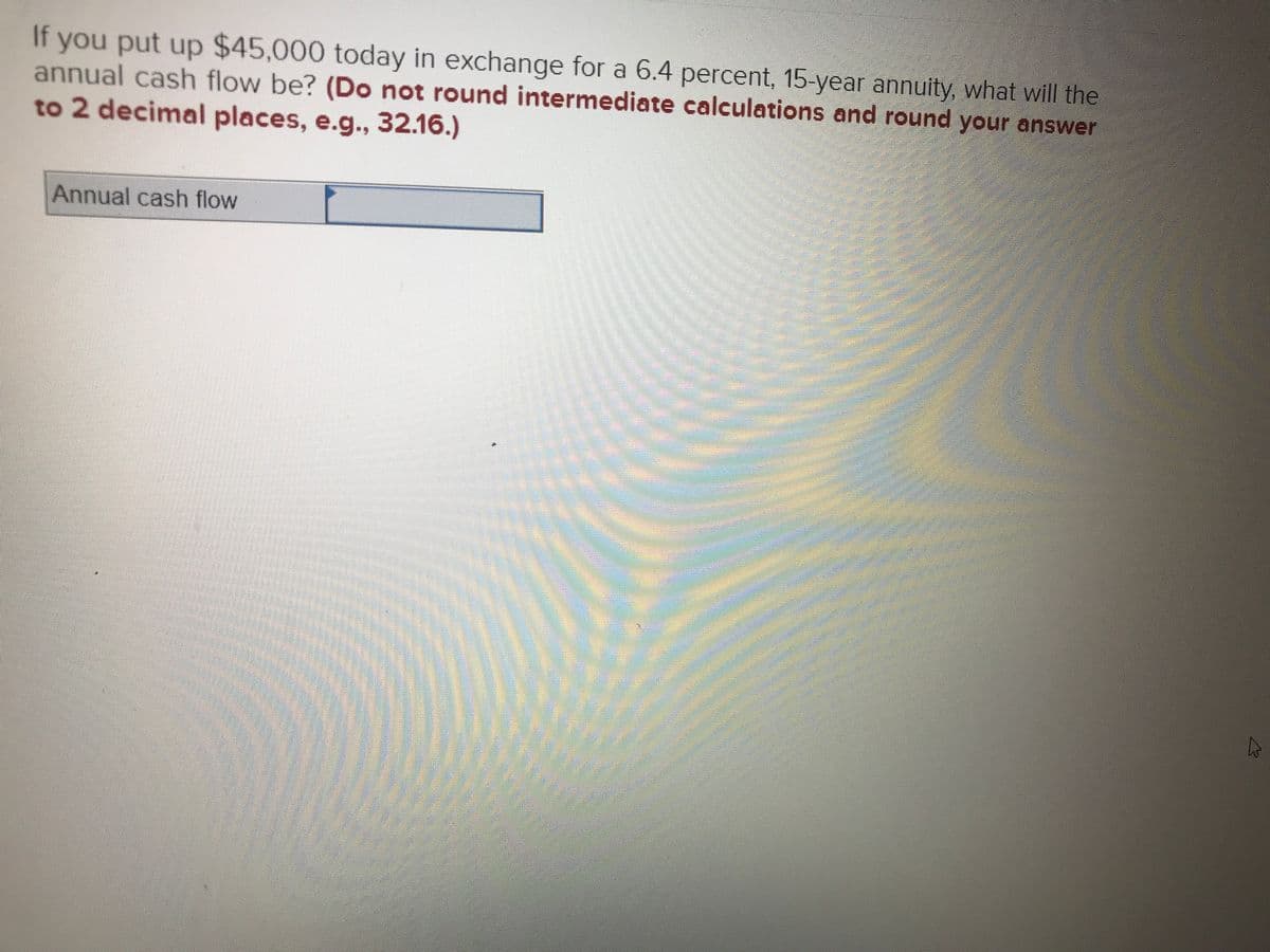 If you put up $45,000 today in exchange for a 6.4 percent, 15-year annuity, what will the
annual cash flow be? (Do not round intermediate calculations and round your answer
to 2 decimal places, e.g., 32.16.)
Annual cash flow
