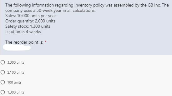 The following information regarding inventory policy was assembled by the GB Inc. The
company uses a 50-week year in all calculations:
Sales: 10,000 units per year
Order quantity: 2,000 units
Safety stock: 1,300 units
Lead time: 4 weeks
The reorder point is: *
O 3,300 units
O 2,100 units
O 100 units
O 1,300 units
