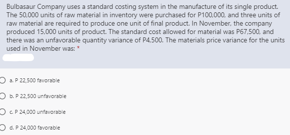 Bulbasaur Company uses a standard costing system in the manufacture of its single product.
The 50,000 units of raw material in inventory were purchased for P100,000, and three units of
raw material are required to produce one unit of final product. In November, the company
produced 15,000 units of product. The standard cost allowed for material was P67,500, and
there was an unfavorable quantity variance of P4,500. The materials price variance for the units
used in November was: *
O a. P 22,500 favorable
O b. P 22,500 unfavorable
O c.P 24,000 unfavorable
O d. P 24,000 favorable
