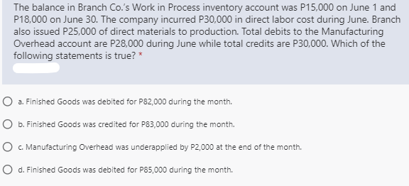 The balance in Branch Co.'s Work in Process inventory account was P15,000 on June 1 and
P18,000 on June 30. The company incurred P30,000 in direct labor cost during June. Branch
also issued P25,000 of direct materials to production. Total debits to the Manufacturing
Overhead account are P28,000 during June while total credits are P30,000. Which of the
following statements is true? *
O a. Finished Goods was debited for P82,000 during the month.
O b. Finished Goods was credited for P83,000 during the month.
O . Manufacturing Overhead was underapplied by P2,000 at the end of the month.
O d. Finished Goods was debited for P85,000 during the month.
