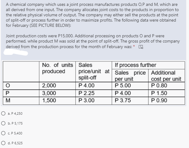 A chemical company which uses a joint process manufactures products 0,P and M, which are
all derived from one input. The company allocates joint costs to the products in proportion to
the relative physical volume of output. The company may either sell the products at the point
of split-off or process further in order to maximize profits. The following data were obtained
for February (SEE PICTURE BELOW):
Joint production costs were P15,000. Additional processing on products O and P were
performed, while product M was sold at the point of split-off. The gross profit of the company
derived from the production process for the month of February was: * O
No. of units Sales
produced
If process further
price/unit at Sales price Additional
per unit
P 5.00
P 4.00
Р 3.75
split-off
P 4.00
P 2.25
Р 3.00
cost per unit
P0.80
2,000
P
P 1.50
3,000
1,500
M
P0.90
О а.Р4,250
O b. P 5,175
O C.P 5,400
O d. P 6,525
