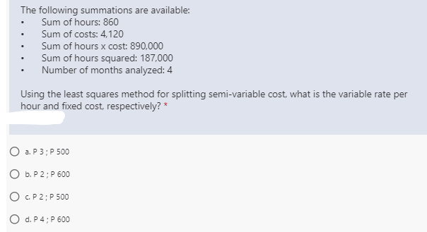 The following summations are available:
Sum of hours: 860
Sum of costs: 4,120
Sum of hours x cost: 890,000
Sum of hours squared: 187,000
Number of months analyzed: 4
Using the least squares method for splitting semi-variable cost, what is the variable rate per
hour and fixed cost, respectively? *
O a. P 3; P 500
O b. P 2; P 600
O C.P 2; P 500
O d. P4; P 600
